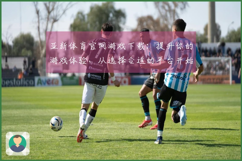 亚新体育官网游戏下载：提升你的游戏体验，从选择合适的平台开始