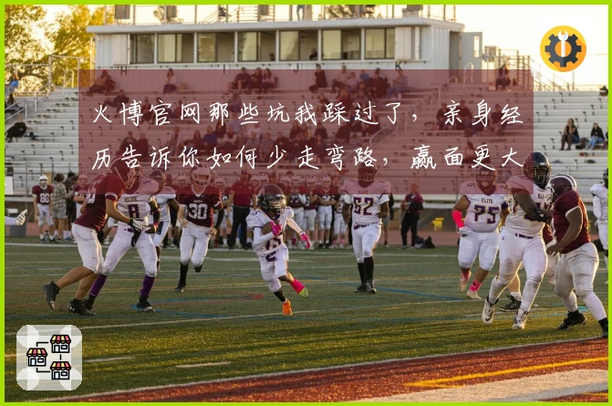 火博官网那些坑我踩过了，亲身经历告诉你如何少走弯路，赢面更大