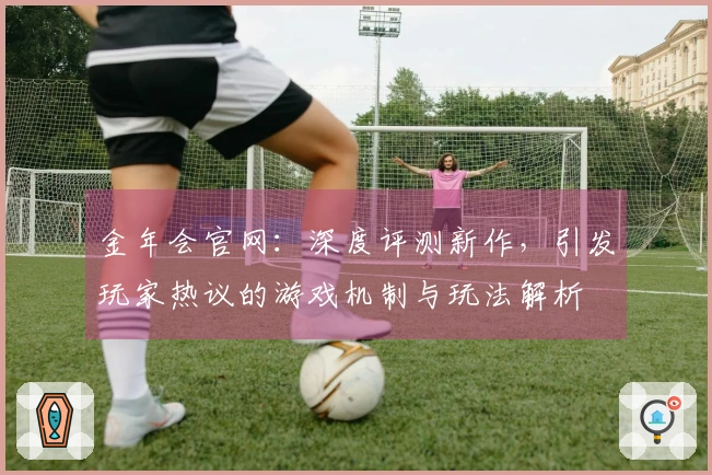 金年会官网：深度评测新作，引发玩家热议的游戏机制与玩法解析