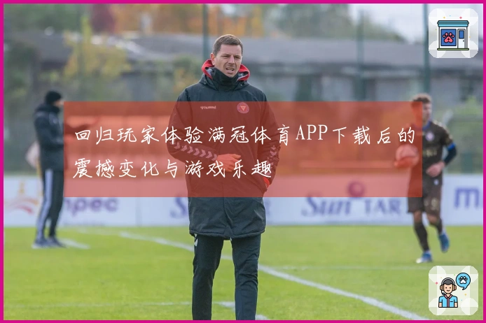 回归玩家体验满冠体育APP下载后的震撼变化与游戏乐趣