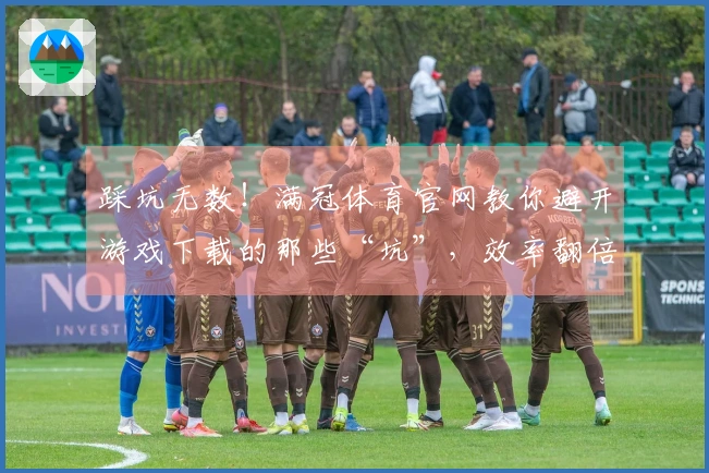踩坑无数！满冠体育官网教你避开游戏下载的那些“坑”，效率翻倍！